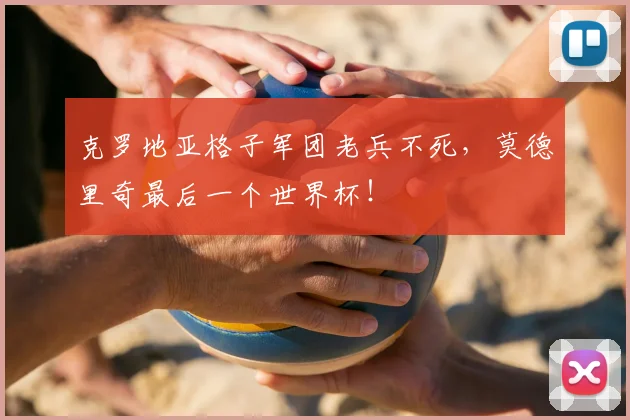 克罗地亚格子军团老兵不死,莫德里奇最后一个世界杯!