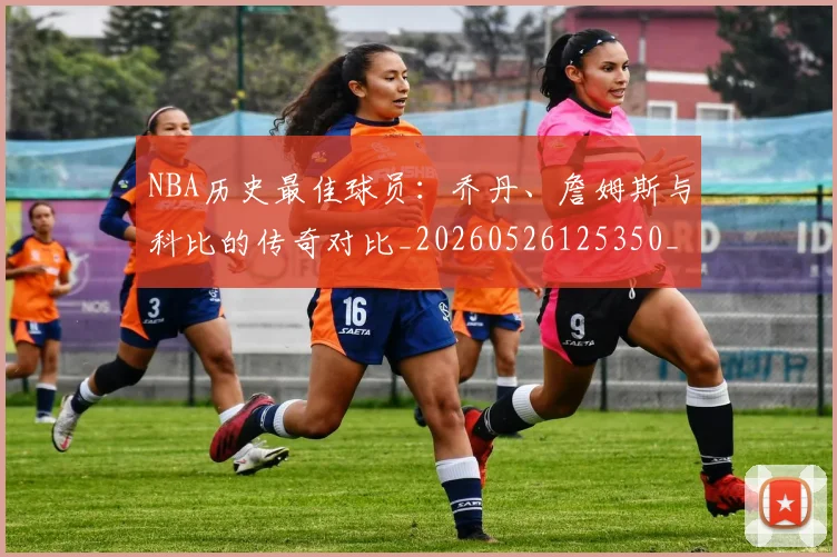 NBA历史最佳球员:乔丹、詹姆斯与科比的传奇对比_20260526125350_20260606165622