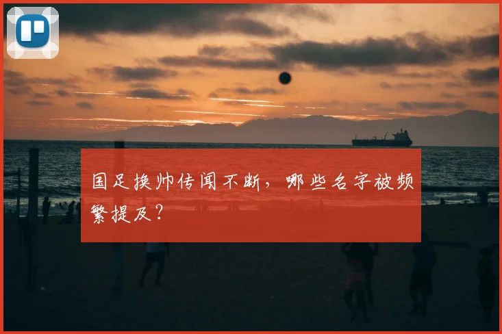 国足换帅传闻不断，哪些名字被频繁提及？