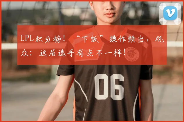 LPL积分榜！“下饭”操作频出，观众：这届选手有点不一样！