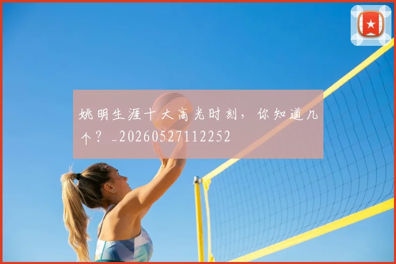 姚明生涯十大高光时刻,你知道几个?_20260527112252