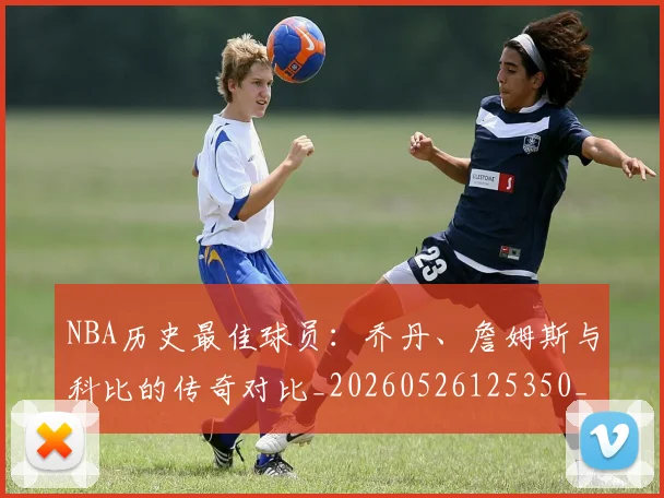 NBA历史最佳球员:乔丹、詹姆斯与科比的传奇对比_20260526125350_20260606165622