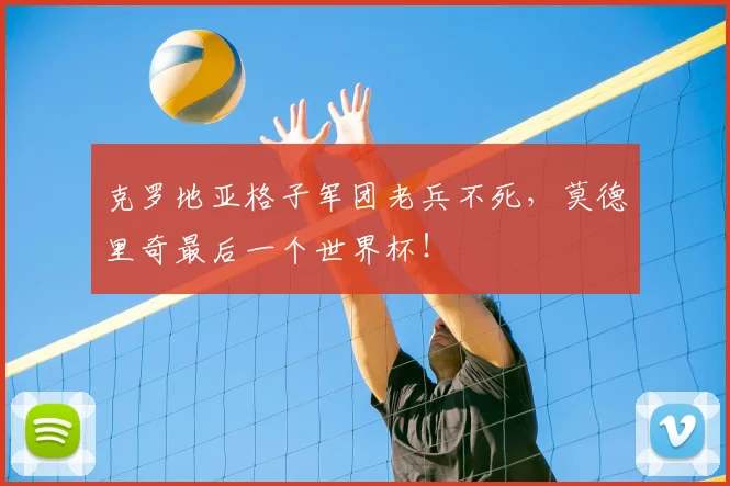 克罗地亚格子军团老兵不死,莫德里奇最后一个世界杯!